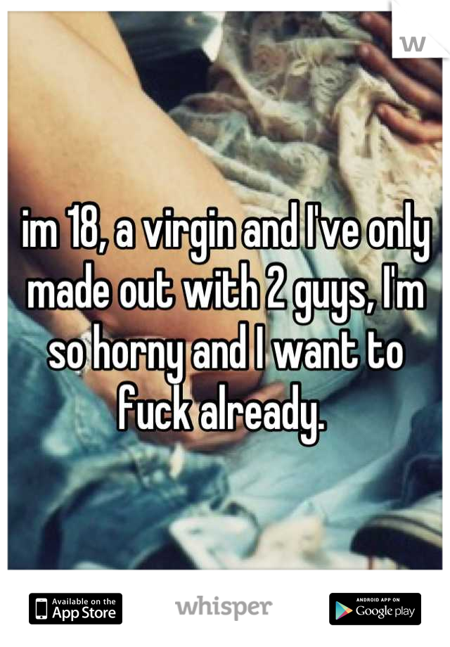 im 18, a virgin and I've only made out with 2 guys, I'm so horny and I want to fuck already. 