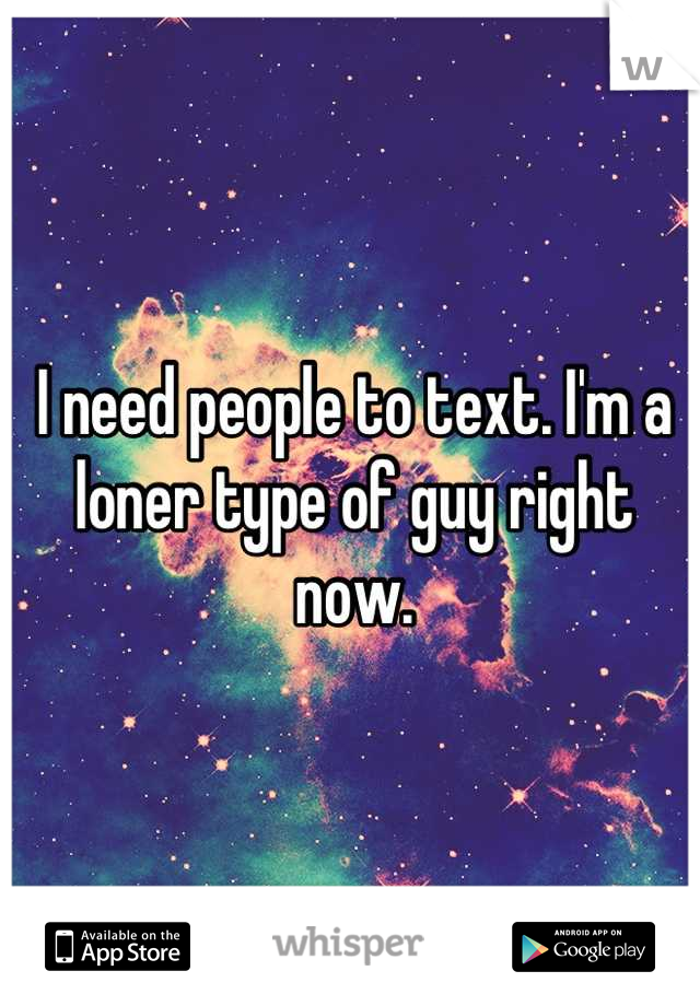 I need people to text. I'm a loner type of guy right now.