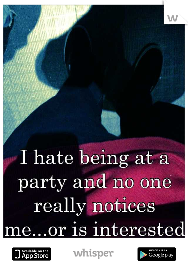 I hate being at a party and no one really notices me...or is interested in who I am. 