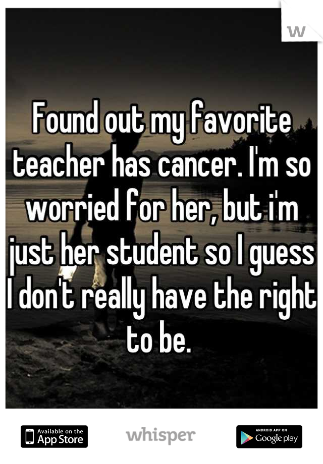 Found out my favorite teacher has cancer. I'm so worried for her, but i'm just her student so I guess I don't really have the right to be. 