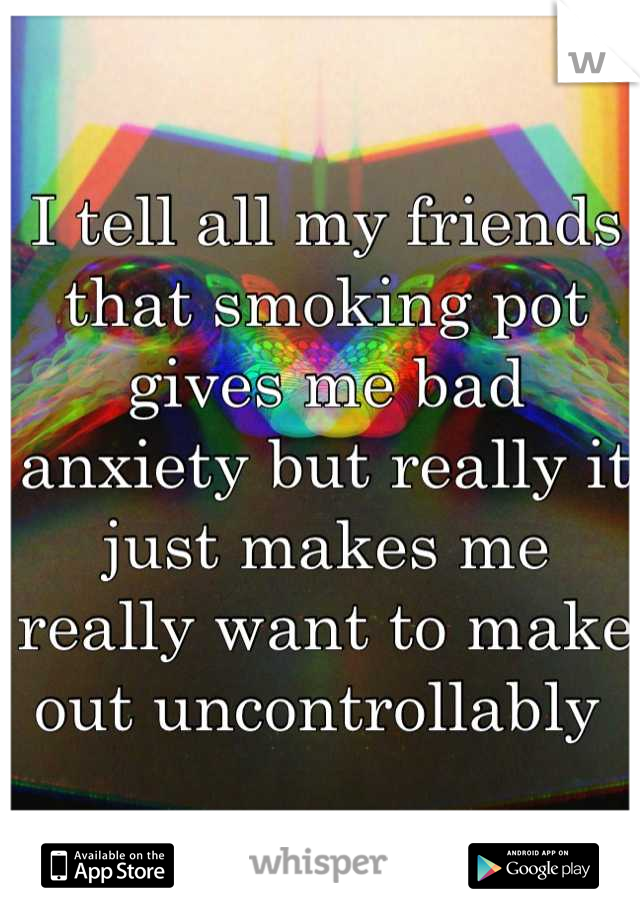 I tell all my friends that smoking pot gives me bad anxiety but really it just makes me really want to make out uncontrollably 