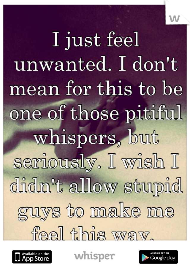 I just feel unwanted. I don't mean for this to be one of those pitiful whispers, but seriously. I wish I didn't allow stupid guys to make me feel this way. 
