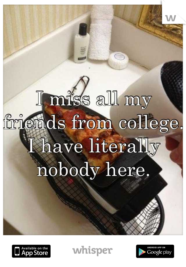 I miss all my friends from college. I have literally nobody here.