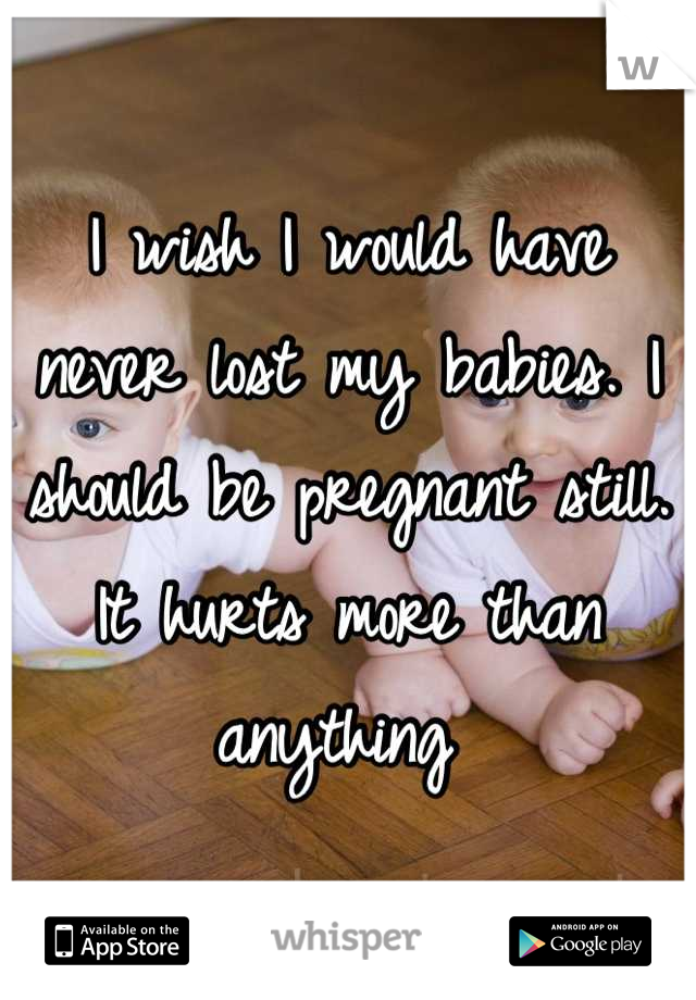 I wish I would have never lost my babies. I should be pregnant still. It hurts more than anything 