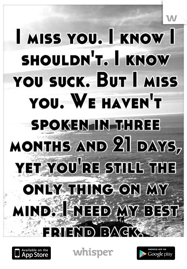 I miss you. I know I shouldn't. I know you suck. But I miss you. We haven't spoken in three months and 21 days, yet you're still the only thing on my mind. I need my best friend back. 