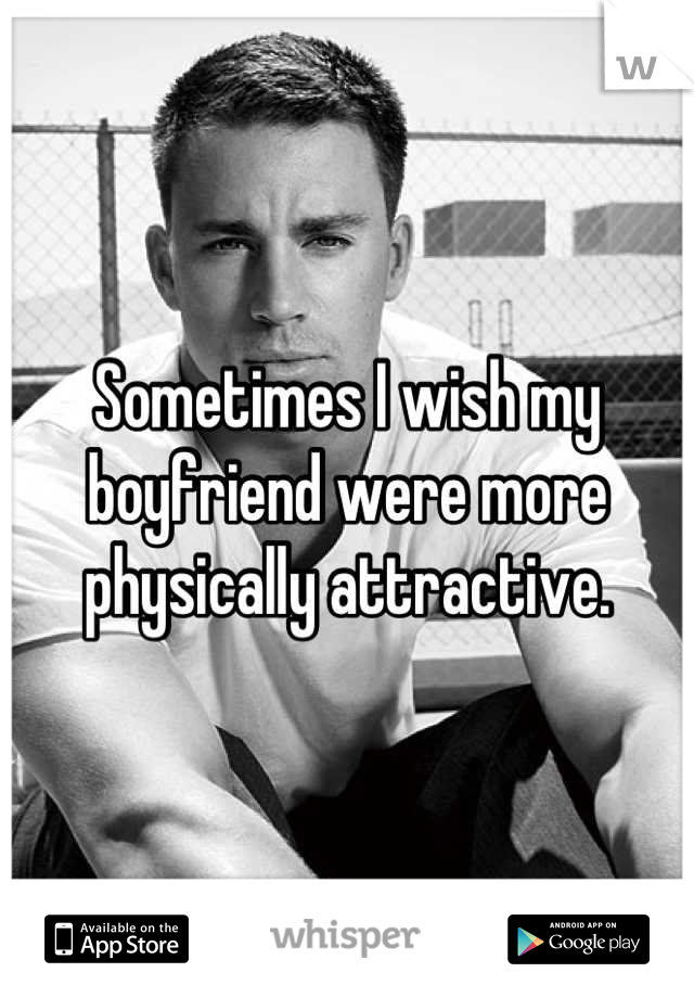 Sometimes I wish my boyfriend were more physically attractive.