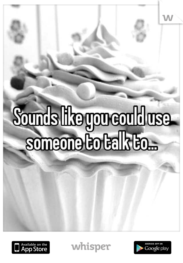 Sounds like you could use someone to talk to...