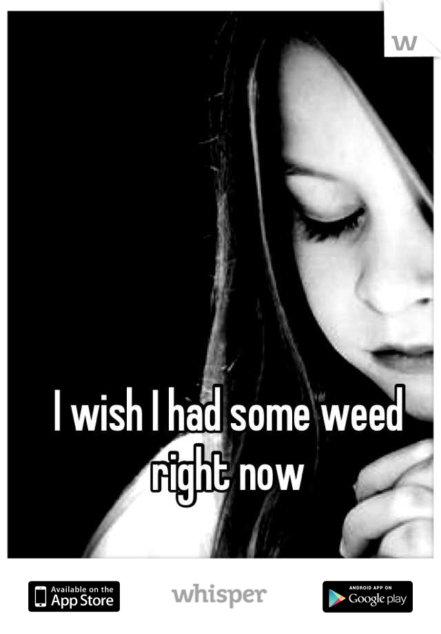 I wish I had some weed right now