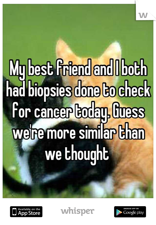 My best friend and I both had biopsies done to check for cancer today. Guess we're more similar than we thought 