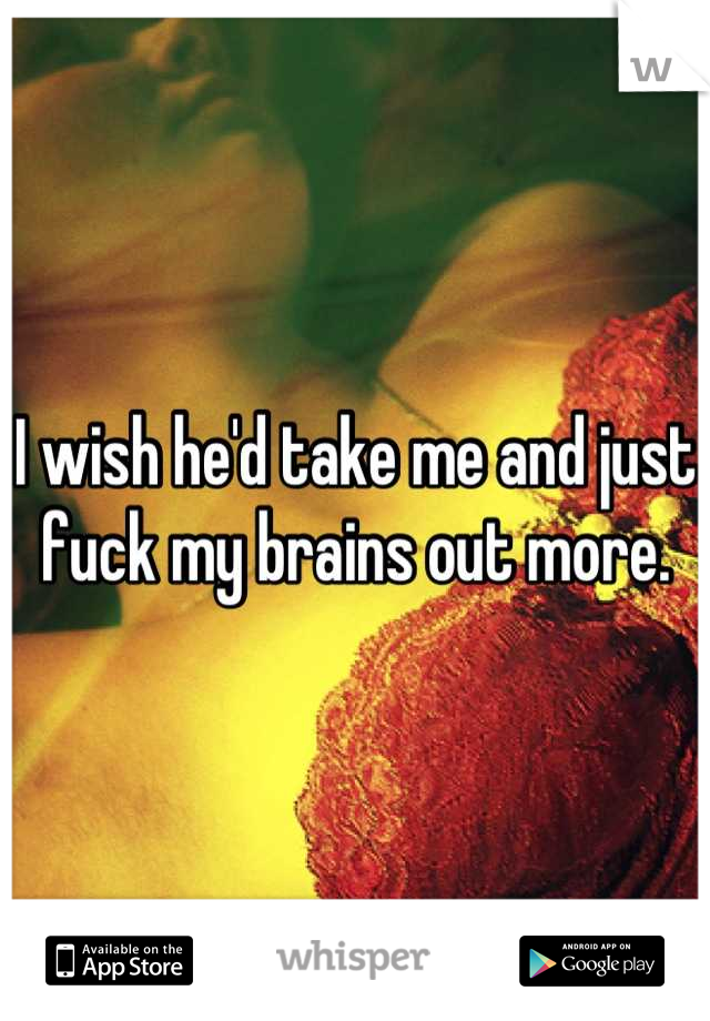 I wish he'd take me and just fuck my brains out more.