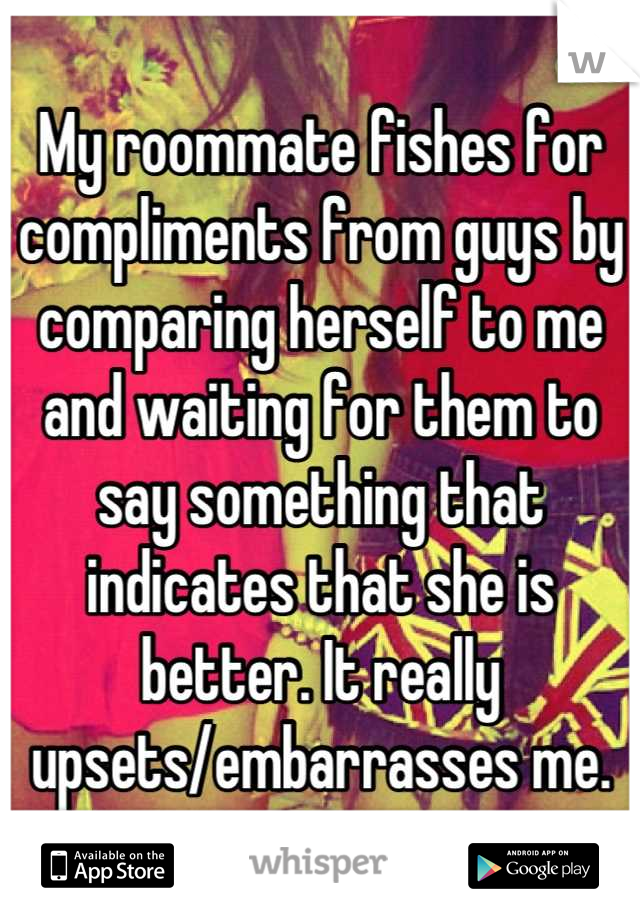 My roommate fishes for compliments from guys by comparing herself to me and waiting for them to say something that indicates that she is better. It really upsets/embarrasses me.