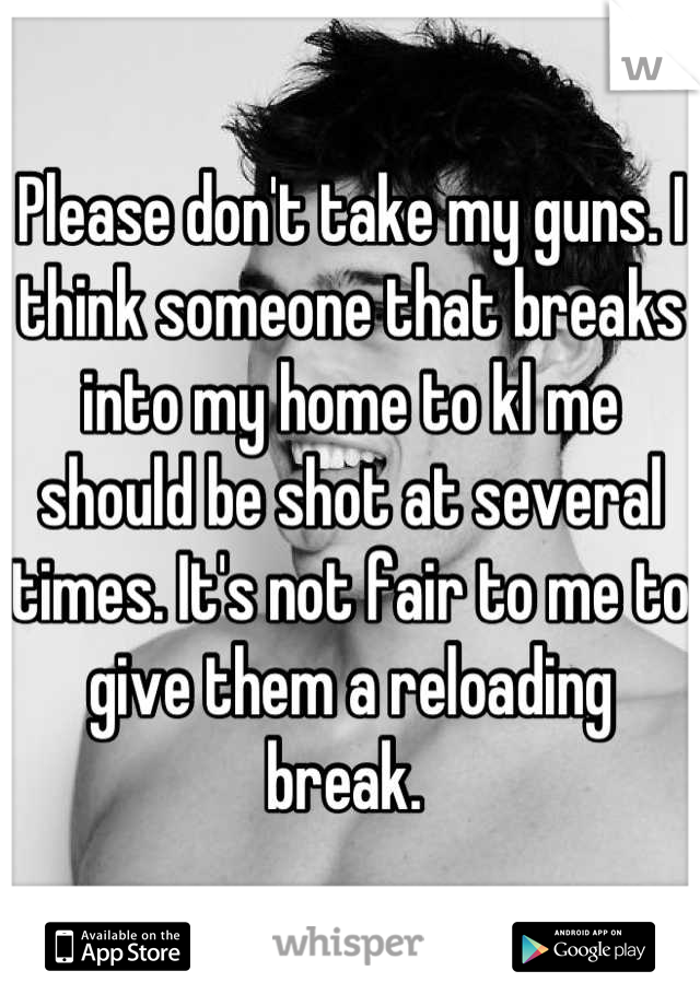Please don't take my guns. I think someone that breaks into my home to kl me should be shot at several times. It's not fair to me to give them a reloading break. 