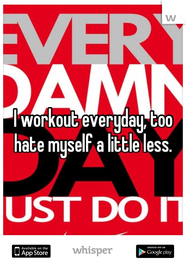 I workout everyday, too hate myself a little less.