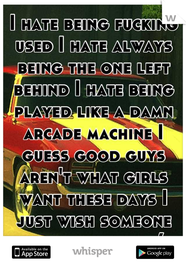 I hate being fucking used I hate always being the one left behind I hate being played like a damn arcade machine I guess good guys aren't what girls want these days I just wish someone would love me :(