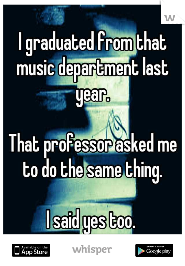 I graduated from that music department last year. 

That professor asked me to do the same thing. 

I said yes too. 
