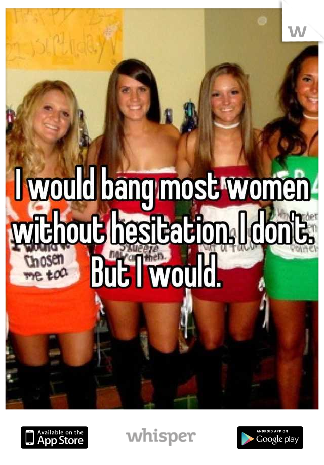 I would bang most women without hesitation. I don't. But I would.  