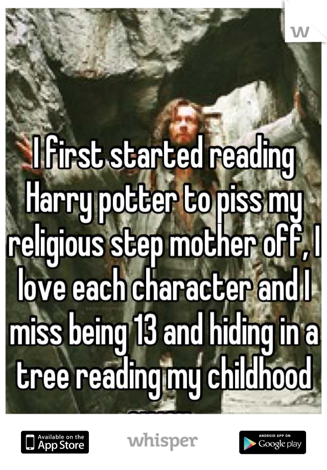 I first started reading Harry potter to piss my religious step mother off, I love each character and I miss being 13 and hiding in a tree reading my childhood away. 
