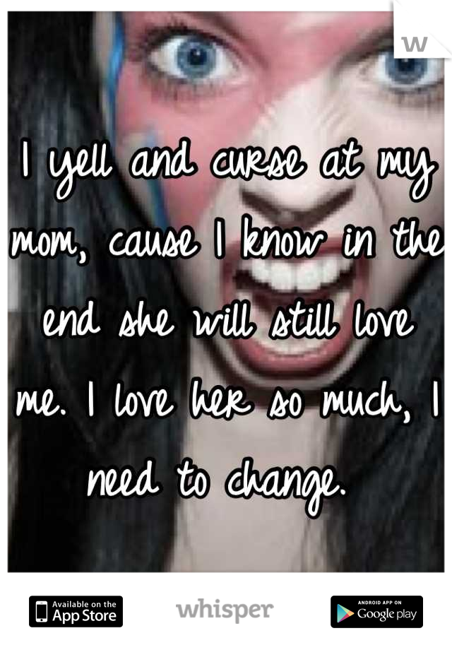 I yell and curse at my mom, cause I know in the end she will still love me. I love her so much, I need to change. 