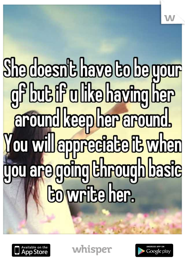 She doesn't have to be your gf but if u like having her around keep her around. You will appreciate it when you are going through basic to write her. 