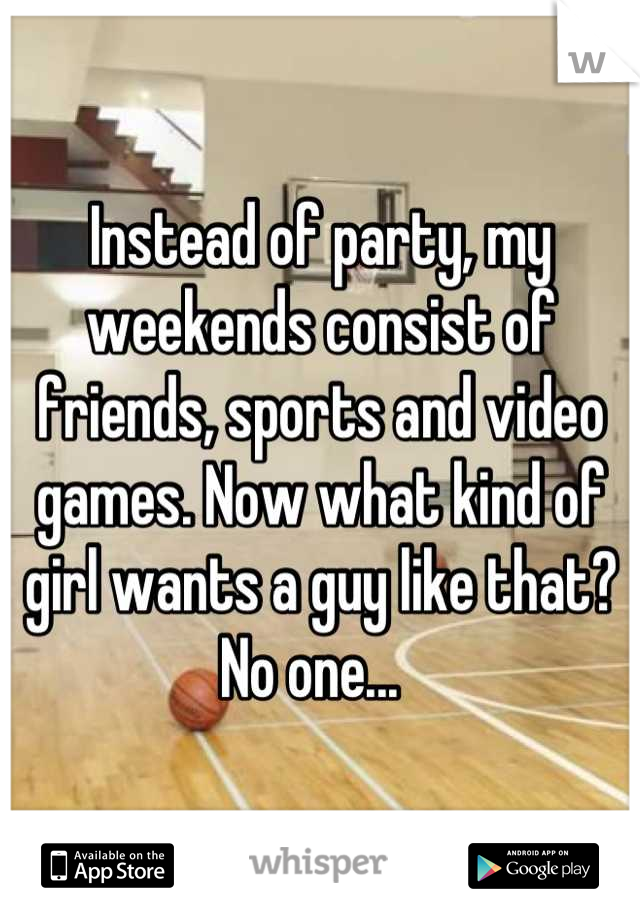 Instead of party, my weekends consist of friends, sports and video games. Now what kind of girl wants a guy like that? No one...  