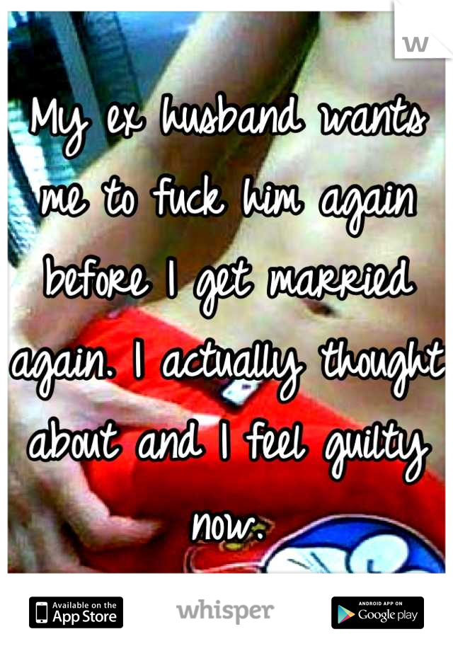 My ex husband wants me to fuck him again before I get married again. I actually thought about and I feel guilty now.