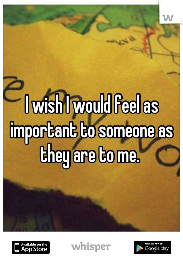 I wish I would feel as important to someone as they are to me. 
