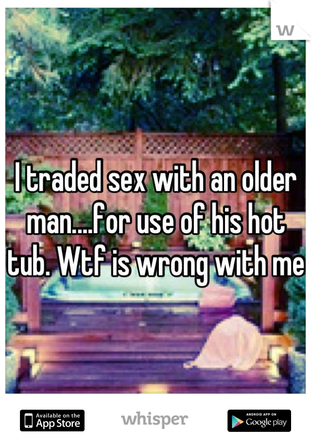 I traded sex with an older man....for use of his hot tub. Wtf is wrong with me 