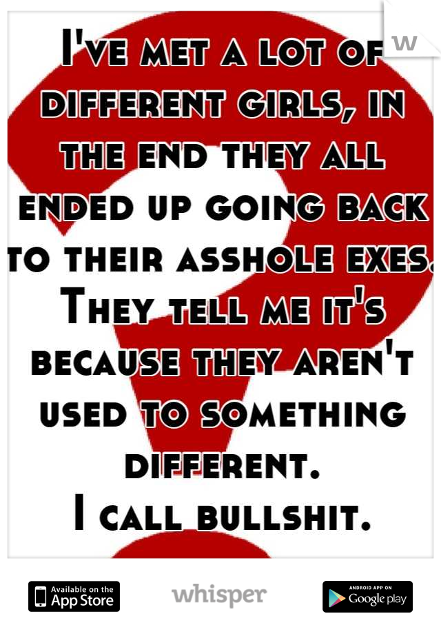 I've met a lot of different girls, in the end they all ended up going back to their asshole exes. They tell me it's because they aren't used to something different.
I call bullshit.