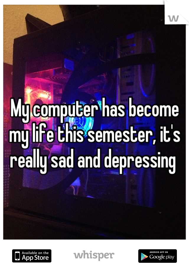 My computer has become my life this semester, it's really sad and depressing 