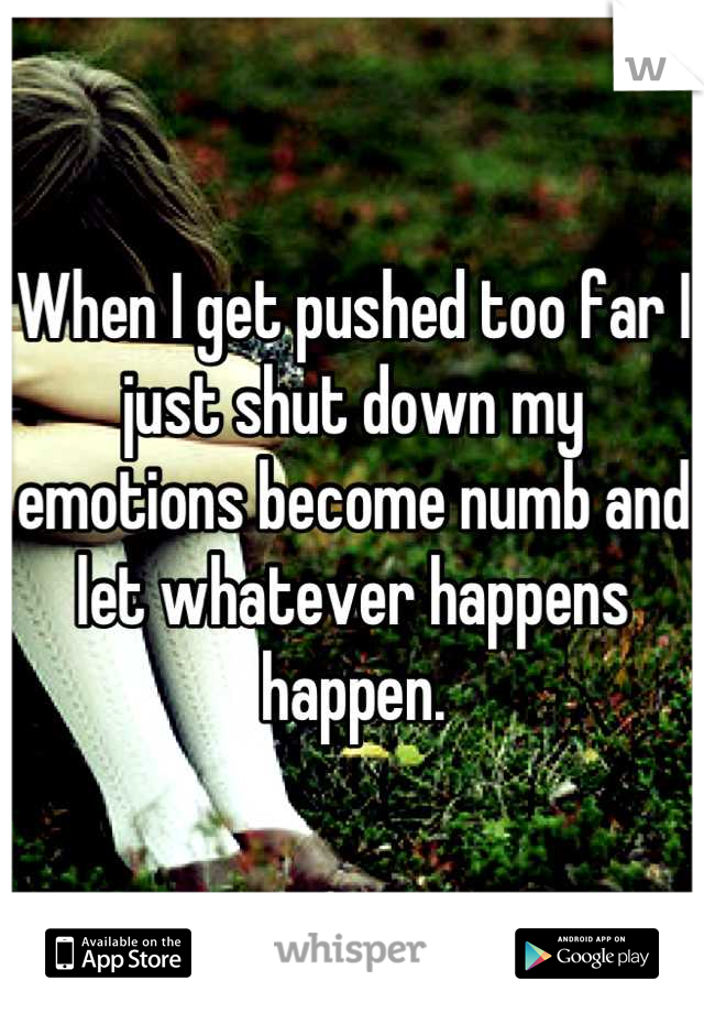 When I get pushed too far I just shut down my emotions become numb and let whatever happens happen.