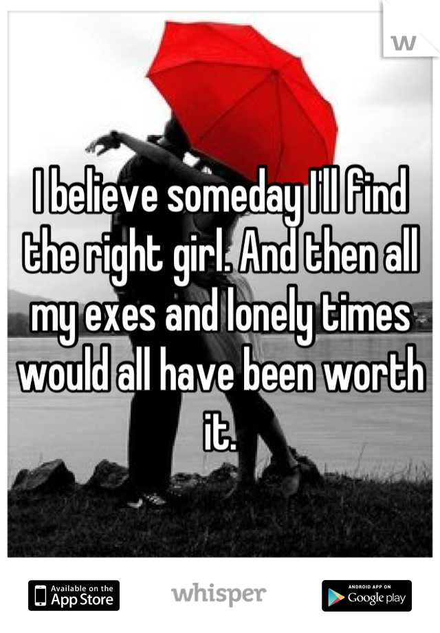 I believe someday I'll find the right girl. And then all my exes and lonely times would all have been worth it.
