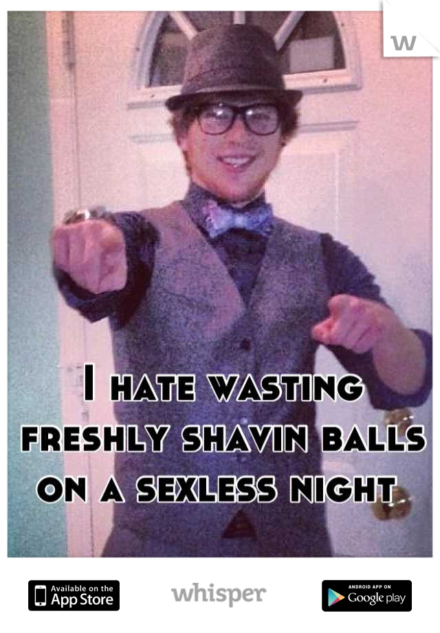 I hate wasting freshly shavin balls on a sexless night 
