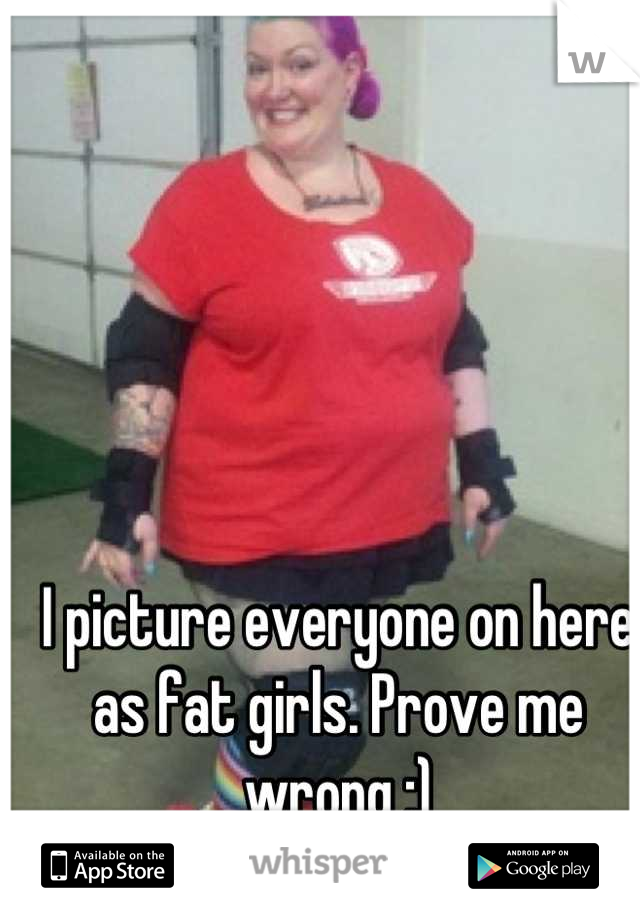 I picture everyone on here as fat girls. Prove me wrong ;)