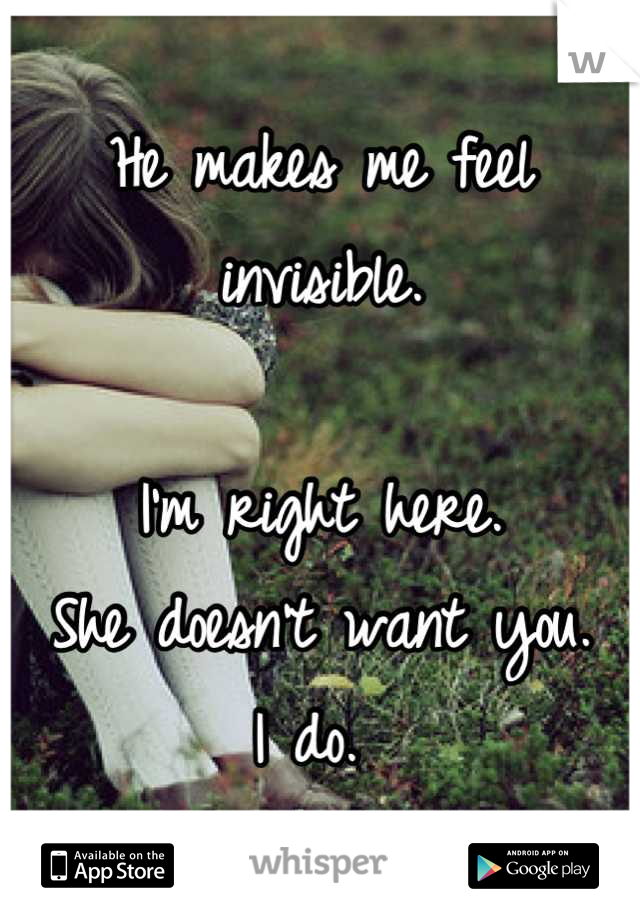 He makes me feel invisible. 

I'm right here. 
She doesn't want you. 
I do. 
