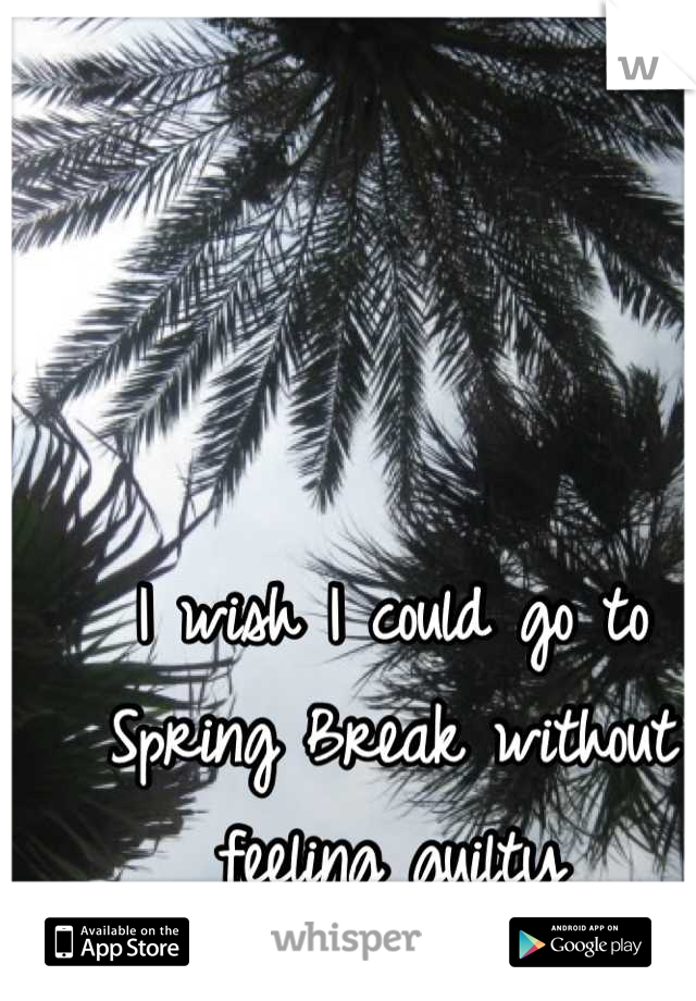 I wish I could go to
Spring Break without
feeling guilty