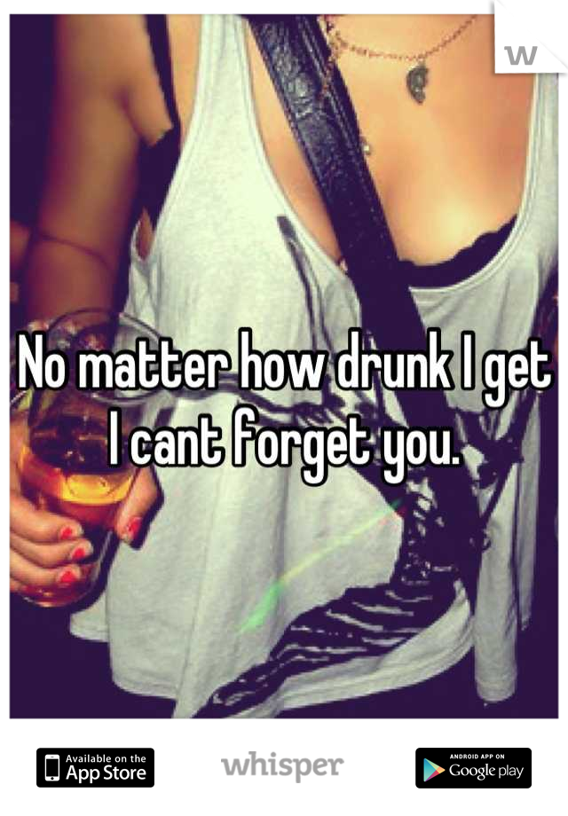 No matter how drunk I get I cant forget you.