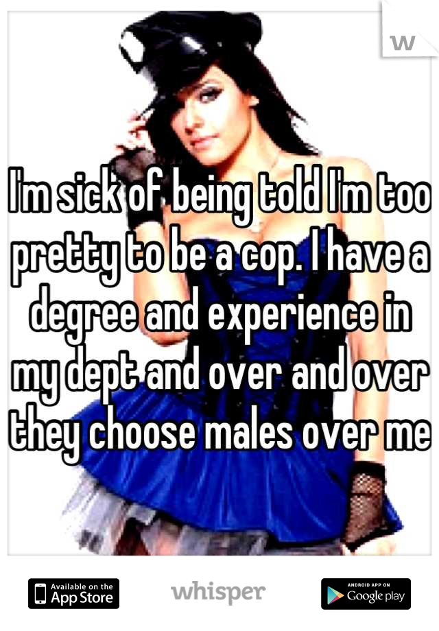 I'm sick of being told I'm too pretty to be a cop. I have a degree and experience in my dept and over and over they choose males over me 