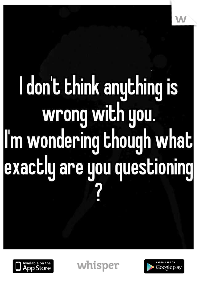 I don't think anything is wrong with you. 
I'm wondering though what exactly are you questioning ?