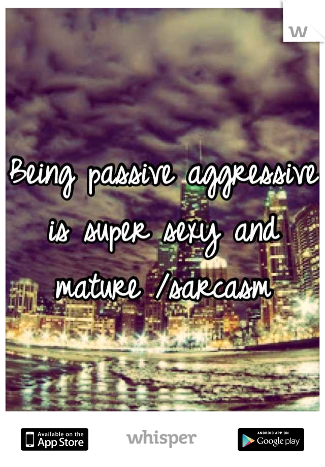 Being passive aggressive is super sexy and mature /sarcasm