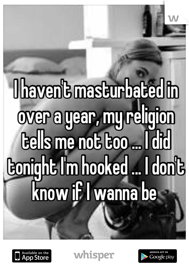 I haven't masturbated in over a year, my religion tells me not too ... I did tonight I'm hooked ... I don't know if I wanna be 