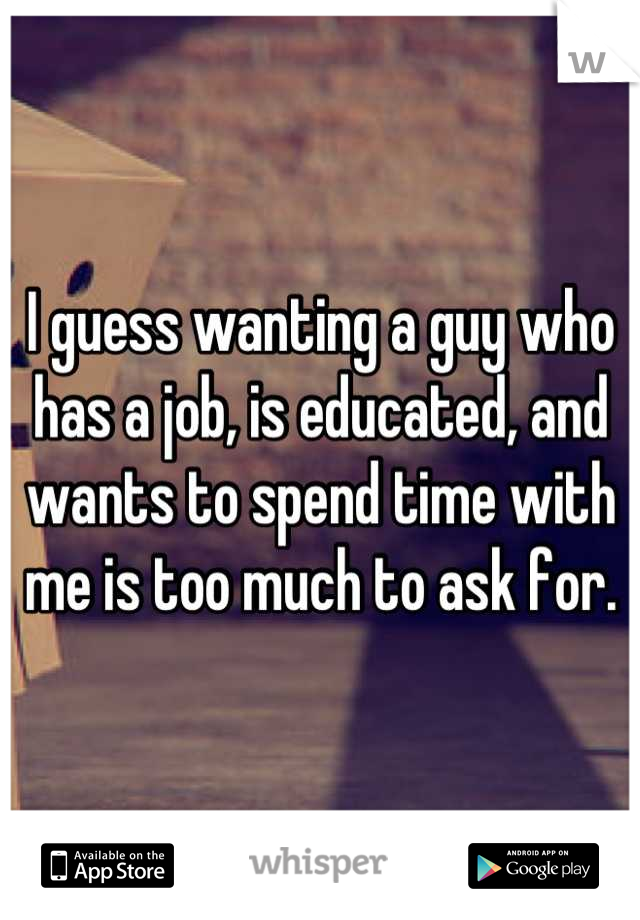 I guess wanting a guy who has a job, is educated, and wants to spend time with me is too much to ask for.