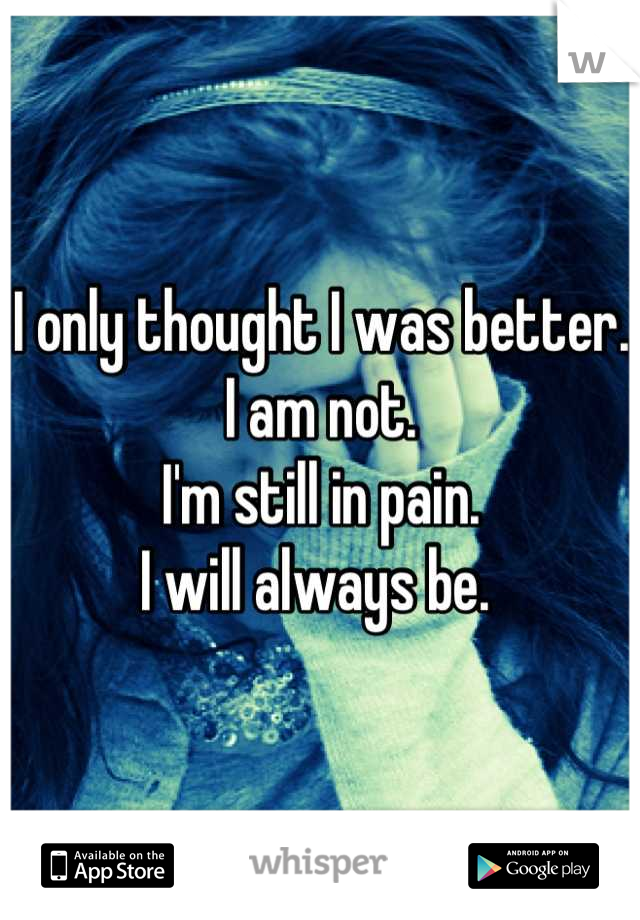 I only thought I was better. 
I am not. 
I'm still in pain. 
I will always be. 