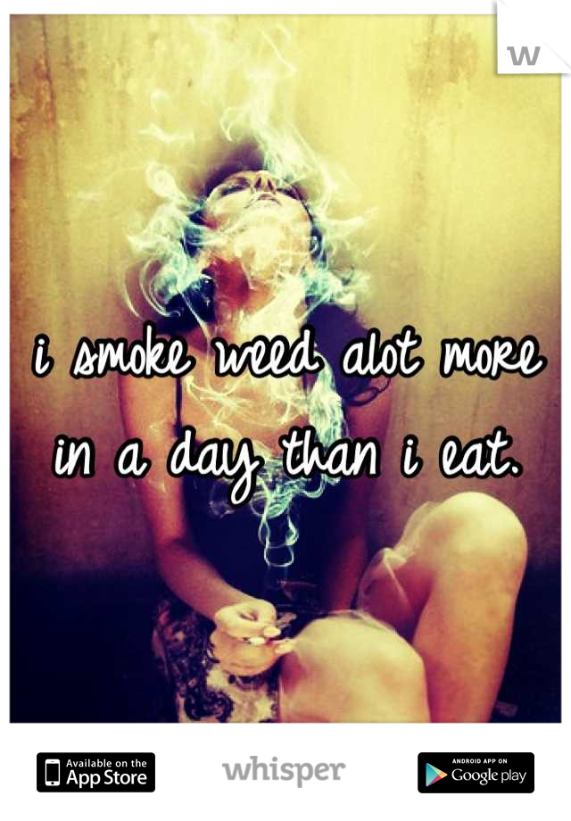 i smoke weed alot more in a day than i eat.