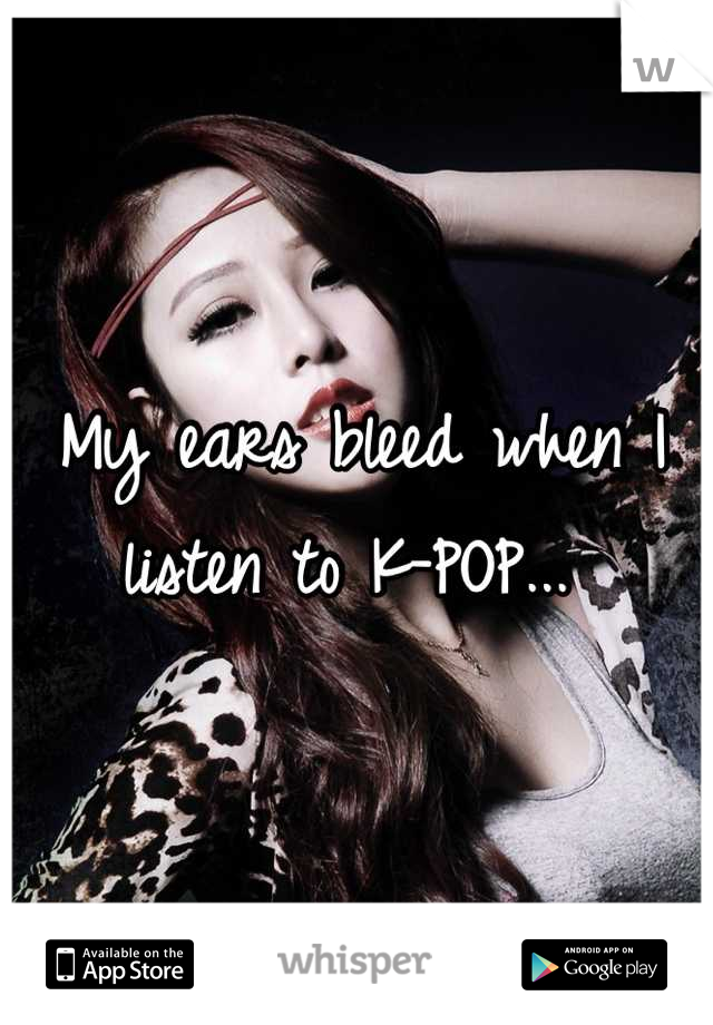 My ears bleed when I listen to K-POP... 