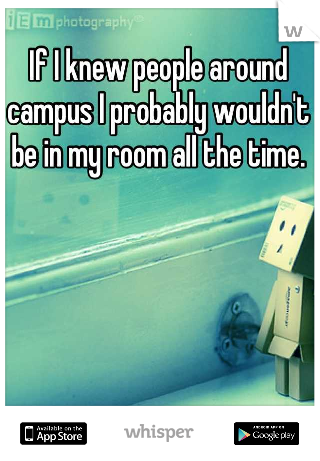 If I knew people around campus I probably wouldn't be in my room all the time.