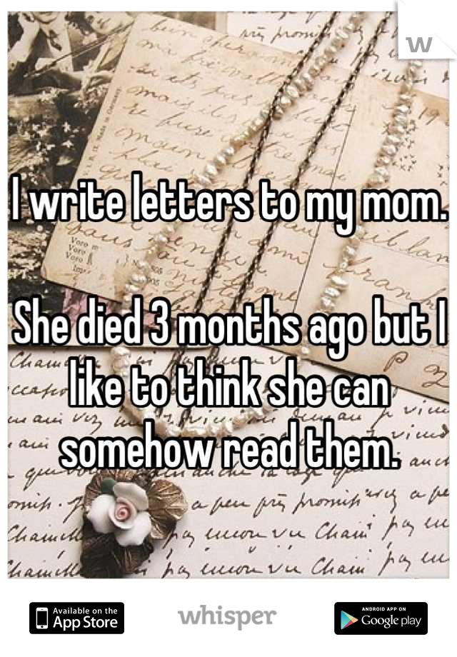 I write letters to my mom.

She died 3 months ago but I like to think she can somehow read them.
