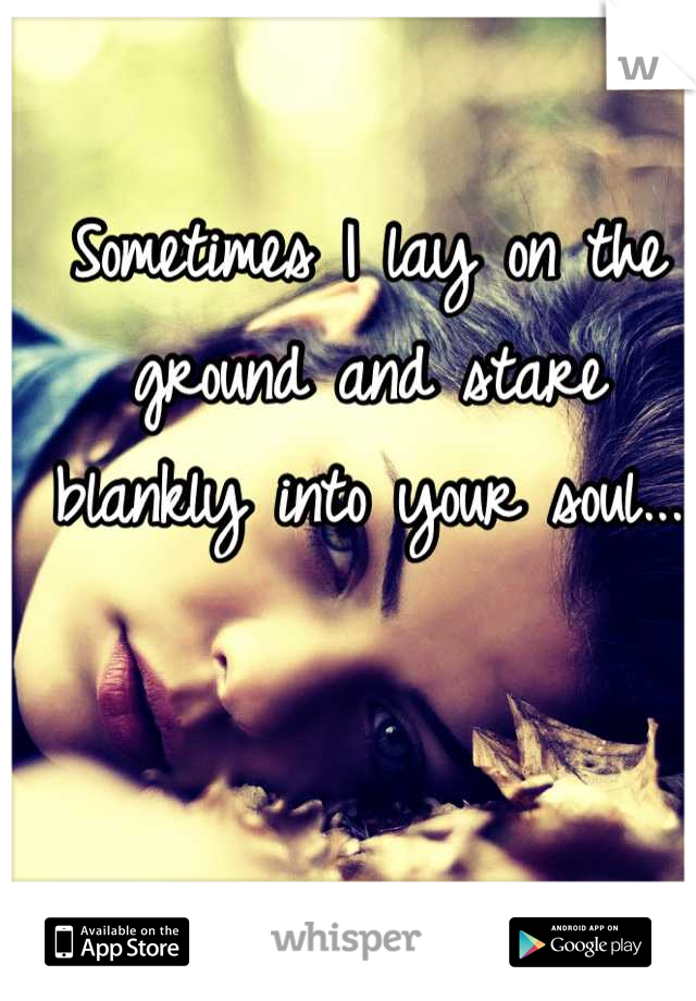 Sometimes I lay on the ground and stare blankly into your soul...