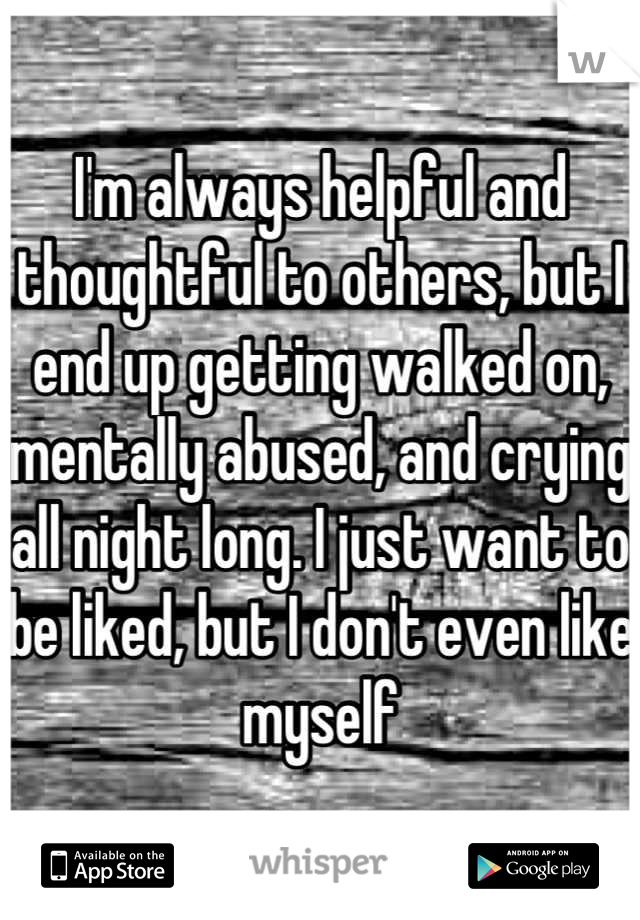 I'm always helpful and thoughtful to others, but I end up getting walked on, mentally abused, and crying all night long. I just want to be liked, but I don't even like myself