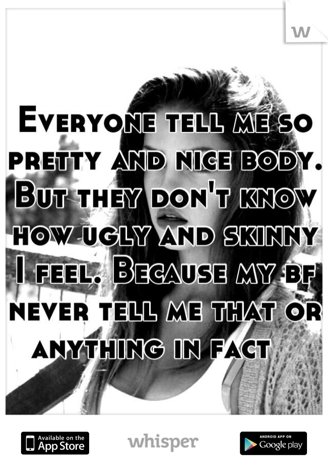 Everyone tell me so pretty and nice body. But they don't know how ugly and skinny I feel. Because my bf never tell me that or anything in fact   