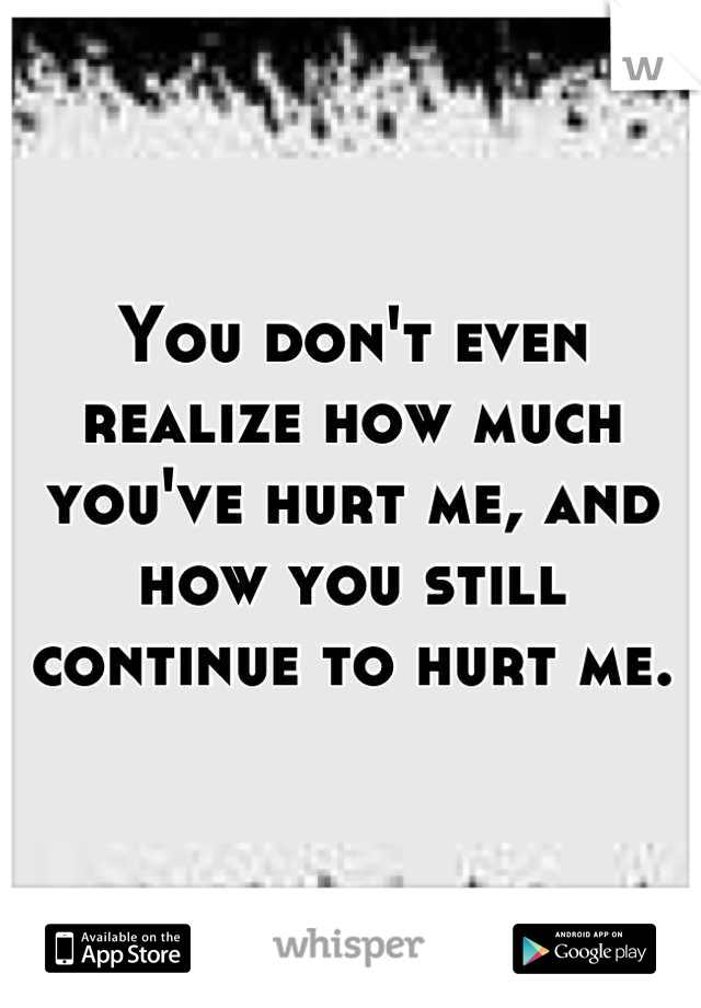 You don't even realize how much you've hurt me, and how you still continue to hurt me.